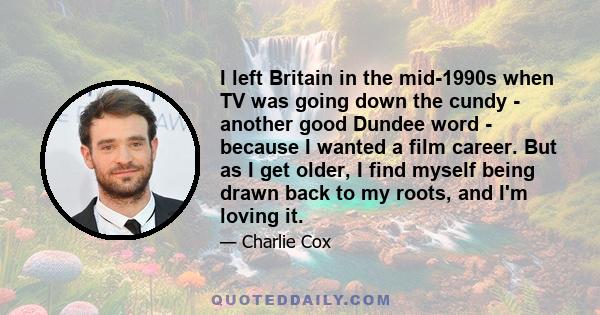 I left Britain in the mid-1990s when TV was going down the cundy - another good Dundee word - because I wanted a film career. But as I get older, I find myself being drawn back to my roots, and I'm loving it.