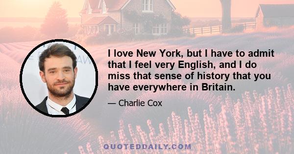 I love New York, but I have to admit that I feel very English, and I do miss that sense of history that you have everywhere in Britain.