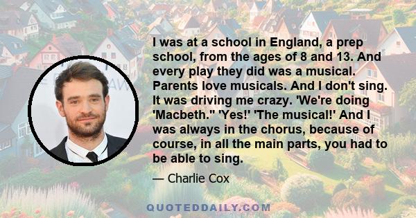 I was at a school in England, a prep school, from the ages of 8 and 13. And every play they did was a musical. Parents love musicals. And I don't sing. It was driving me crazy. 'We're doing 'Macbeth.'' 'Yes!' 'The