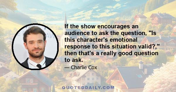 If the show encourages an audience to ask the question, Is this character's emotional response to this situation valid?, then that's a really good question to ask.