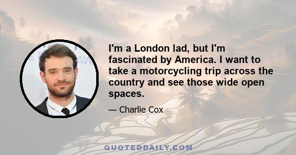 I'm a London lad, but I'm fascinated by America. I want to take a motorcycling trip across the country and see those wide open spaces.