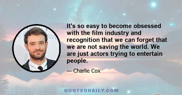 It's so easy to become obsessed with the film industry and recognition that we can forget that we are not saving the world. We are just actors trying to entertain people.