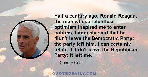 Half a century ago, Ronald Reagan, the man whose relentless optimism inspired me to enter politics, famously said that he didn't leave the Democratic Party; the party left him. I can certainly relate. I didn't leave the 