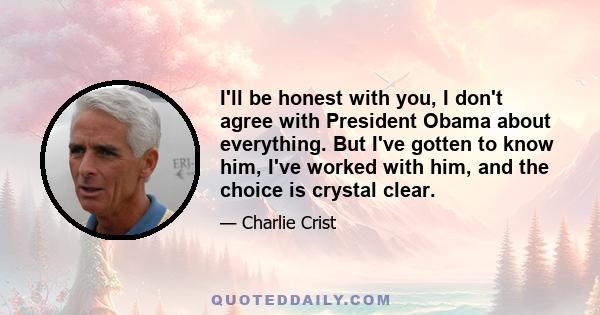 I'll be honest with you, I don't agree with President Obama about everything. But I've gotten to know him, I've worked with him, and the choice is crystal clear.