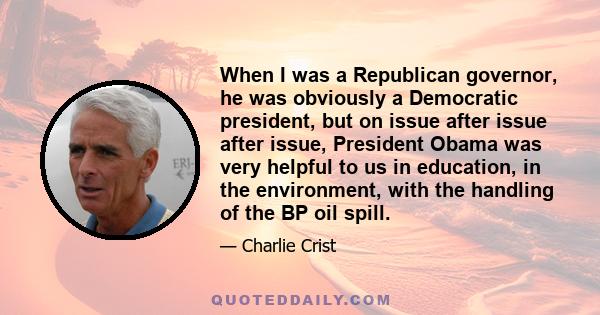 When I was a Republican governor, he was obviously a Democratic president, but on issue after issue after issue, President Obama was very helpful to us in education, in the environment, with the handling of the BP oil