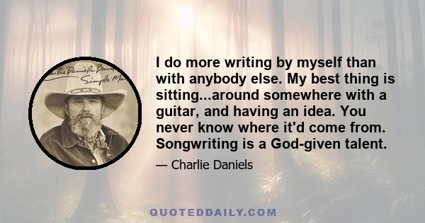 I do more writing by myself than with anybody else. My best thing is sitting...around somewhere with a guitar, and having an idea. You never know where it'd come from. Songwriting is a God-given talent.