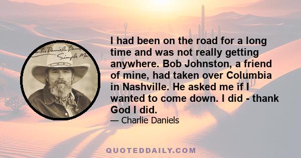 I had been on the road for a long time and was not really getting anywhere. Bob Johnston, a friend of mine, had taken over Columbia in Nashville. He asked me if I wanted to come down. I did - thank God I did.