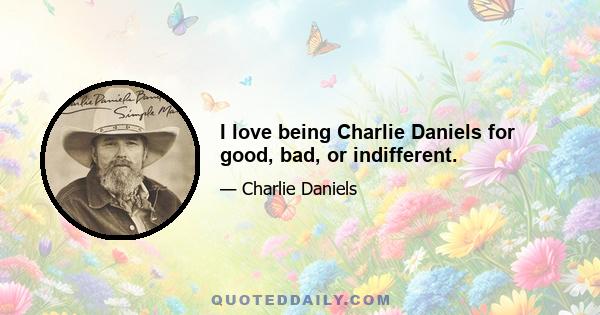 I love being Charlie Daniels for good, bad, or indifferent.