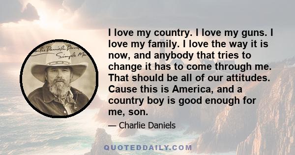 I love my country. I love my guns. I love my family. I love the way it is now, and anybody that tries to change it has to come through me. That should be all of our attitudes. Cause this is America, and a country boy is 