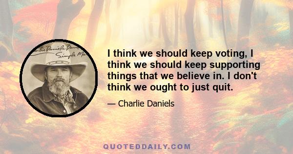 I think we should keep voting, I think we should keep supporting things that we believe in. I don't think we ought to just quit.