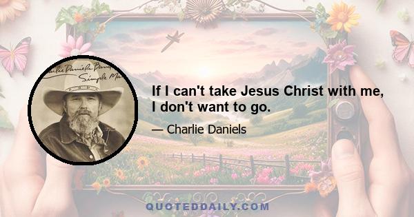 If I can't take Jesus Christ with me, I don't want to go.