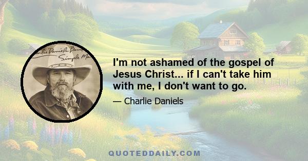 I'm not ashamed of the gospel of Jesus Christ... if I can't take him with me, I don't want to go.