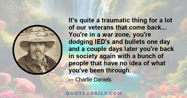 It's quite a traumatic thing for a lot of our veterans that come back... You're in a war zone, you're dodging IED's and bullets one day and a couple days later you're back in society again with a bunch of people that