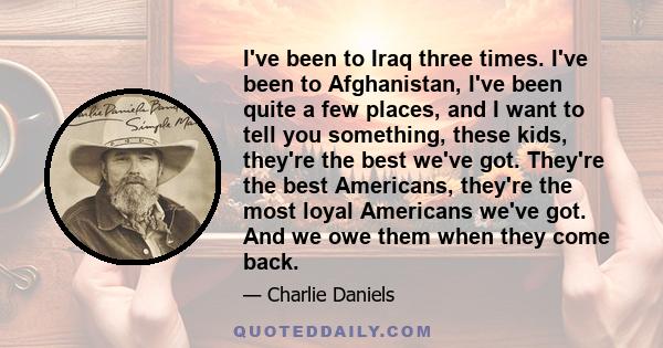 I've been to Iraq three times. I've been to Afghanistan, I've been quite a few places, and I want to tell you something, these kids, they're the best we've got. They're the best Americans, they're the most loyal