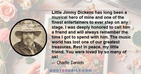 Little Jimmy Dickens has long been a musical hero of mine and one of the finest entertainers to ever step on any stage. I was deeply honored to call him a friend and will always remember the time I got to spend with