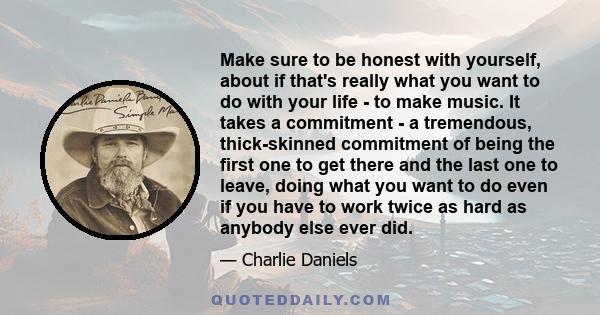 Make sure to be honest with yourself, about if that's really what you want to do with your life - to make music. It takes a commitment - a tremendous, thick-skinned commitment of being the first one to get there and the 