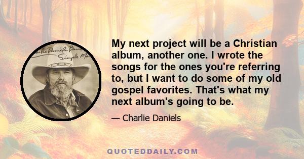 My next project will be a Christian album, another one. I wrote the songs for the ones you're referring to, but I want to do some of my old gospel favorites. That's what my next album's going to be.