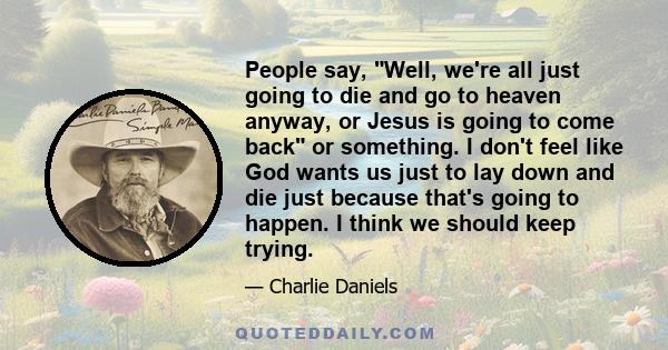 People say, Well, we're all just going to die and go to heaven anyway, or Jesus is going to come back or something. I don't feel like God wants us just to lay down and die just because that's going to happen. I think we 