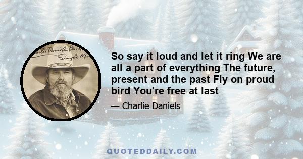 So say it loud and let it ring We are all a part of everything The future, present and the past Fly on proud bird You're free at last