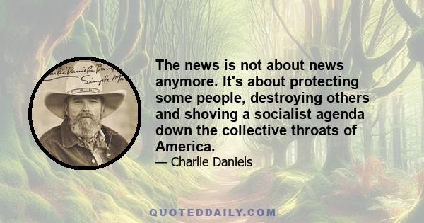 The news is not about news anymore. It's about protecting some people, destroying others and shoving a socialist agenda down the collective throats of America.