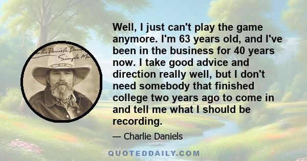 Well, I just can't play the game anymore. I'm 63 years old, and I've been in the business for 40 years now. I take good advice and direction really well, but I don't need somebody that finished college two years ago to