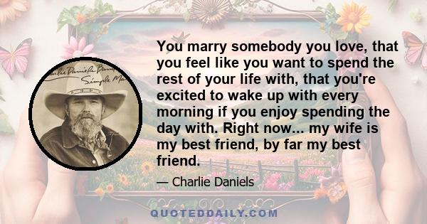 You marry somebody you love, that you feel like you want to spend the rest of your life with, that you're excited to wake up with every morning if you enjoy spending the day with. Right now... my wife is my best friend, 