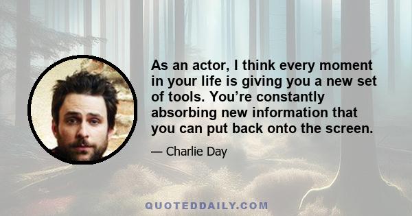 As an actor, I think every moment in your life is giving you a new set of tools. You’re constantly absorbing new information that you can put back onto the screen.