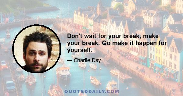 Don't wait for your break, make your break. Go make it happen for yourself.