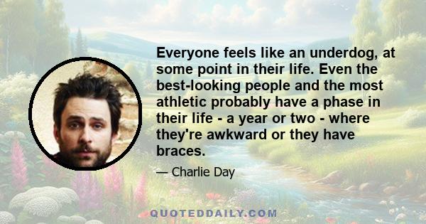 Everyone feels like an underdog, at some point in their life. Even the best-looking people and the most athletic probably have a phase in their life - a year or two - where they're awkward or they have braces.