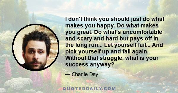 I don't think you should just do what makes you happy. Do what makes you great. Do what's uncomfortable and scary and hard but pays off in the long run... Let yourself fail... And pick yourself up and fail again.