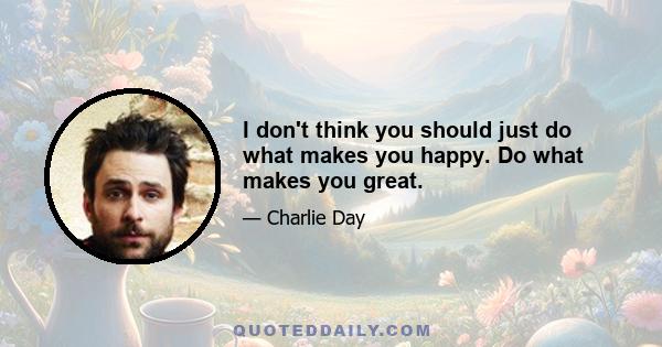 I don't think you should just do what makes you happy. Do what makes you great.