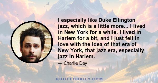 I especially like Duke Ellington jazz, which is a little more... I lived in New York for a while. I lived in Harlem for a bit, and I just fell in love with the idea of that era of New York, that jazz era, especially