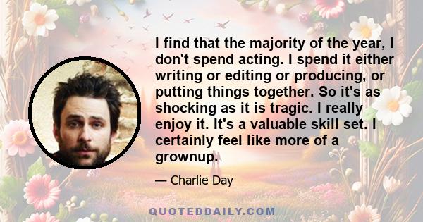 I find that the majority of the year, I don't spend acting. I spend it either writing or editing or producing, or putting things together. So it's as shocking as it is tragic. I really enjoy it. It's a valuable skill