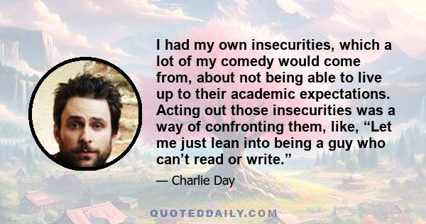 I had my own insecurities, which a lot of my comedy would come from, about not being able to live up to their academic expectations. Acting out those insecurities was a way of confronting them, like, “Let me just lean