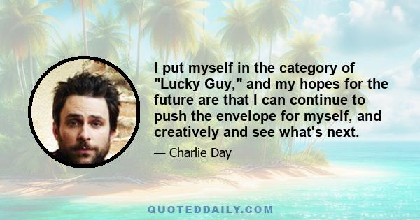 I put myself in the category of Lucky Guy, and my hopes for the future are that I can continue to push the envelope for myself, and creatively and see what's next.