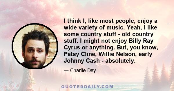 I think I, like most people, enjoy a wide variety of music. Yeah, I like some country stuff - old country stuff. I might not enjoy Billy Ray Cyrus or anything. But, you know, Patsy Cline, Willie Nelson, early Johnny