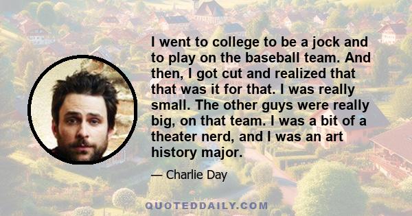 I went to college to be a jock and to play on the baseball team. And then, I got cut and realized that that was it for that. I was really small. The other guys were really big, on that team. I was a bit of a theater