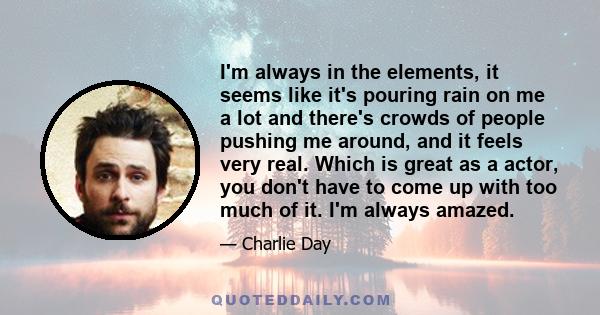 I'm always in the elements, it seems like it's pouring rain on me a lot and there's crowds of people pushing me around, and it feels very real. Which is great as a actor, you don't have to come up with too much of it.