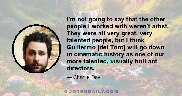 I'm not going to say that the other people I worked with weren't artist. They were all very great, very talented people, but I think Guillermo [del Toro] will go down in cinematic history as one of our more talented,