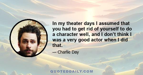 In my theater days I assumed that you had to get rid of yourself to do a character well, and I don’t think I was a very good actor when I did that.