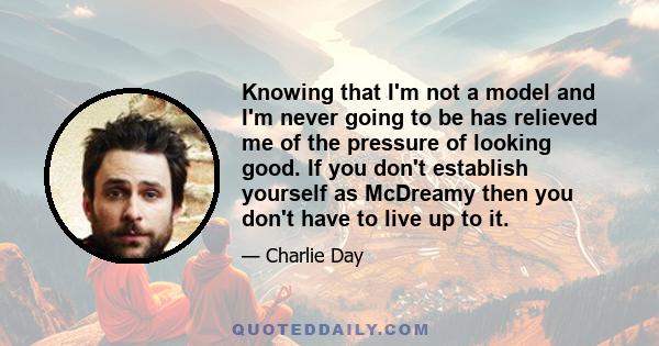 Knowing that I'm not a model and I'm never going to be has relieved me of the pressure of looking good. If you don't establish yourself as McDreamy then you don't have to live up to it.