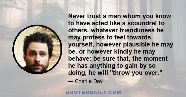 Never trust a man whom you know to have acted like a scoundrel to others, whatever friendliness he may profess to feel towards yourself, however plausible he may be, or however kindly he may behave; be sure that, the