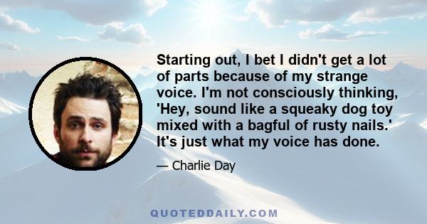 Starting out, I bet I didn't get a lot of parts because of my strange voice. I'm not consciously thinking, 'Hey, sound like a squeaky dog toy mixed with a bagful of rusty nails.' It's just what my voice has done.