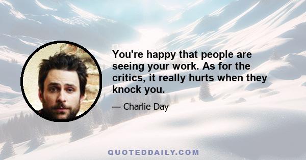 You're happy that people are seeing your work. As for the critics, it really hurts when they knock you.