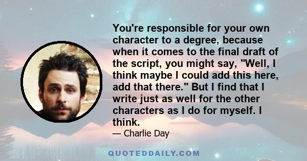 You're responsible for your own character to a degree, because when it comes to the final draft of the script, you might say, Well, I think maybe I could add this here, add that there. But I find that I write just as