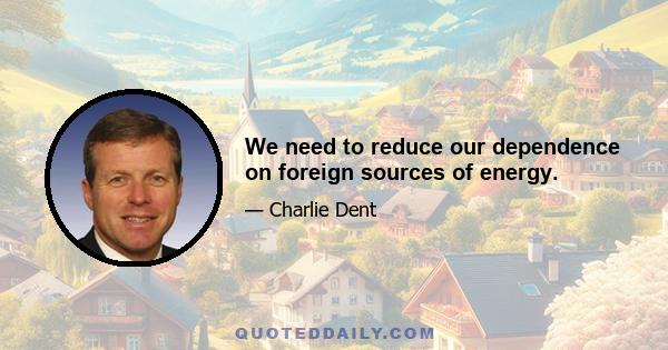 We need to reduce our dependence on foreign sources of energy.