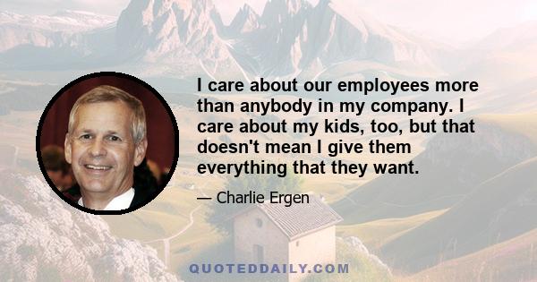 I care about our employees more than anybody in my company. I care about my kids, too, but that doesn't mean I give them everything that they want.