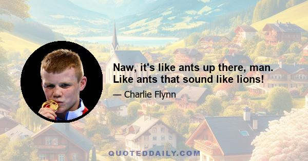 Naw, it's like ants up there, man. Like ants that sound like lions!