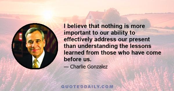 I believe that nothing is more important to our ability to effectively address our present than understanding the lessons learned from those who have come before us.