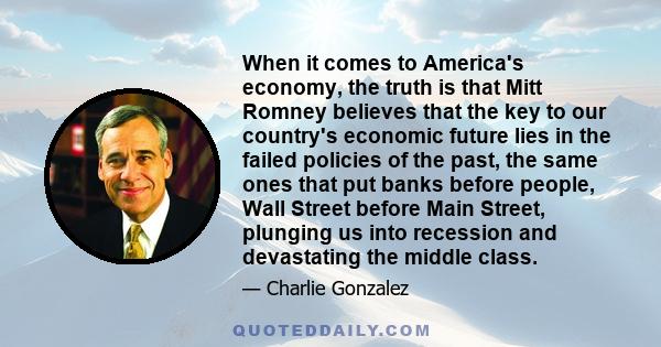 When it comes to America's economy, the truth is that Mitt Romney believes that the key to our country's economic future lies in the failed policies of the past, the same ones that put banks before people, Wall Street